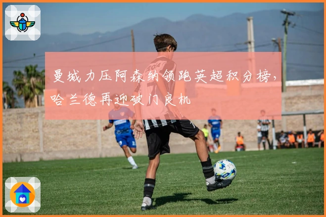 曼城力压阿森纳领跑英超积分榜，哈兰德再迎破门良机