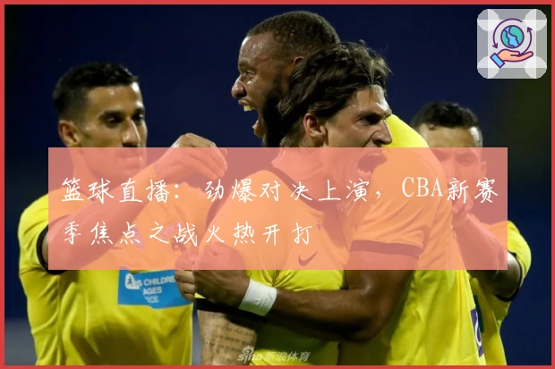 篮球直播：劲爆对决上演，CBA新赛季焦点之战火热开打