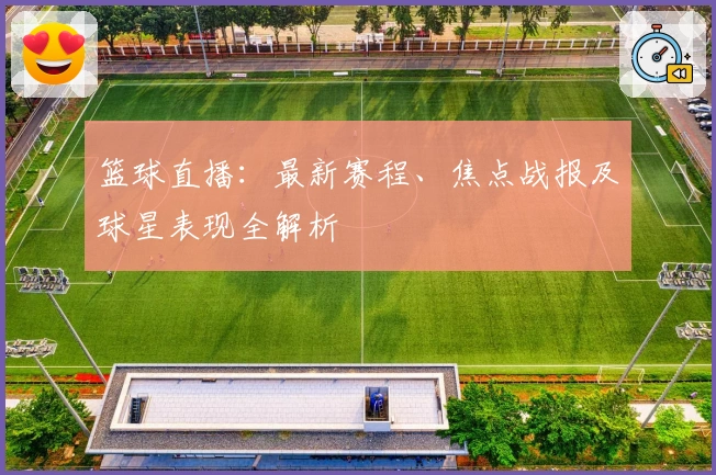 篮球直播：最新赛程、焦点战报及球星表现全解析