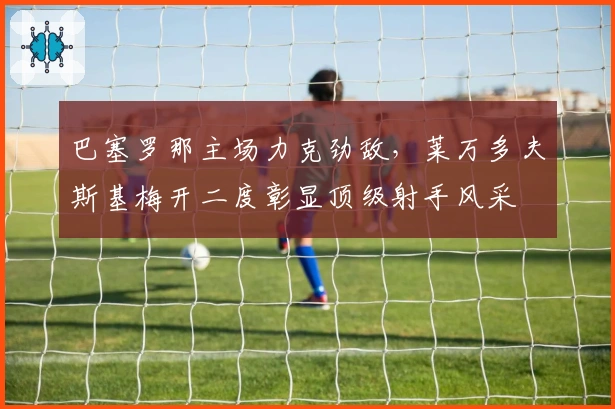 巴塞罗那主场力克劲敌，莱万多夫斯基梅开二度彰显顶级射手风采