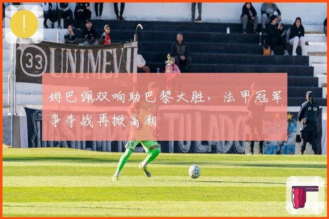 姆巴佩双响助巴黎大胜，法甲冠军争夺战再掀高潮