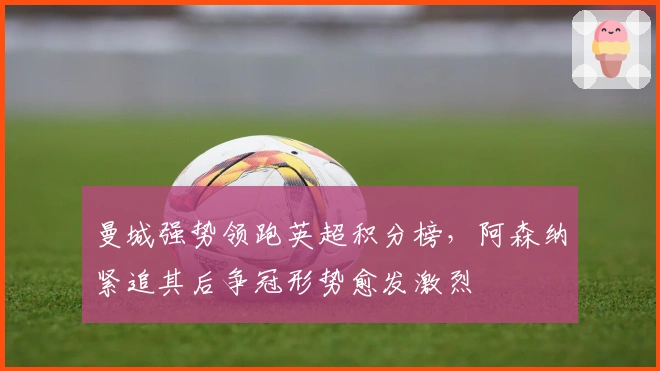 曼城强势领跑英超积分榜，阿森纳紧追其后争冠形势愈发激烈