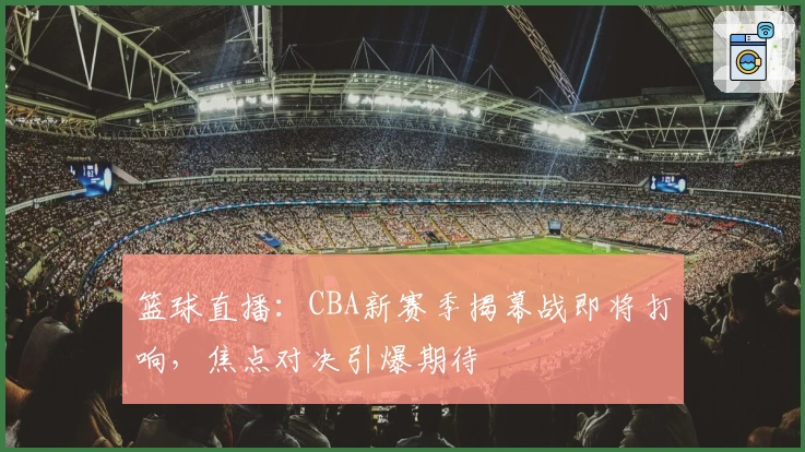 篮球直播：CBA新赛季揭幕战即将打响，焦点对决引爆期待