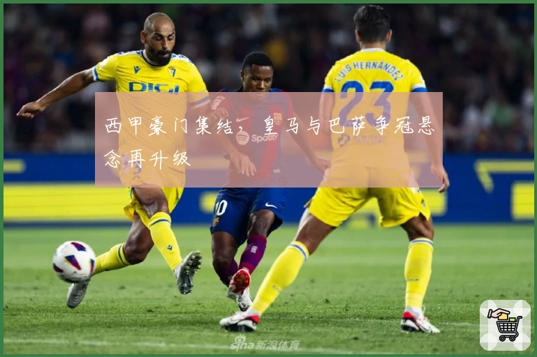 西甲豪门集结，皇马与巴萨争冠悬念再升级