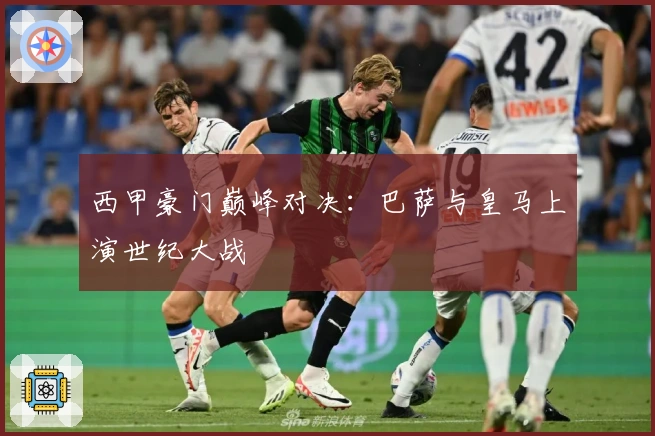 西甲豪门巅峰对决：巴萨与皇马上演世纪大战